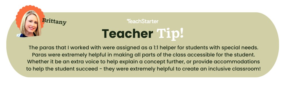 Light brown/green bubble with teacher tip: The paras that I worked with were assigned as a 1:1 helper for students with special needs. Paras were extremely helpful in making all parts of the class accessible for the student. Whether it be an extra voice to help explain a concept further, or provide accommodations to help the student succeed - they were extremely helpful to create an inclusive classroom!